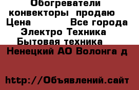 Обогреватели( конвекторы) продаю  › Цена ­ 2 200 - Все города Электро-Техника » Бытовая техника   . Ненецкий АО,Волонга д.